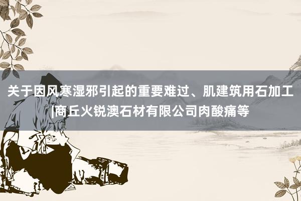 关于因风寒湿邪引起的重要难过、肌建筑用石加工|商丘火锐澳石材有限公司肉酸痛等