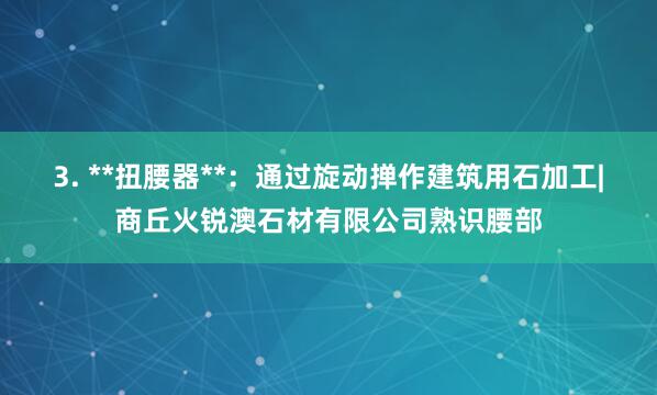 3. **扭腰器**：通过旋动掸作建筑用石加工|商丘火锐澳石材有限公司熟识腰部